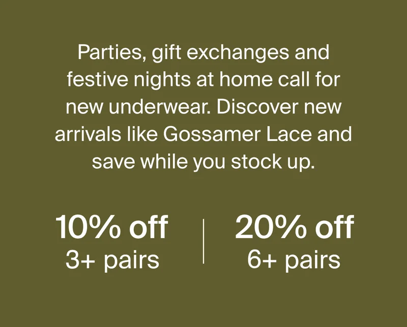 Parties, gift exchanges and festive nights at home call for new underwear. Discover new arrivals like Gossamer Lace and save while you stock up. 10% off 3+ pairs. 20% off 6+ pairs.