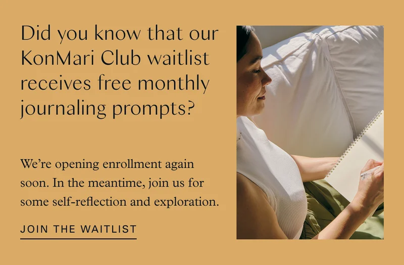 Did you know that our KonMari Club waitlist receives free monthly journaling prompts? We’re opening enrollment again soon. In the meantime, join us for some self-reflection and exploration. Join the Waitlist