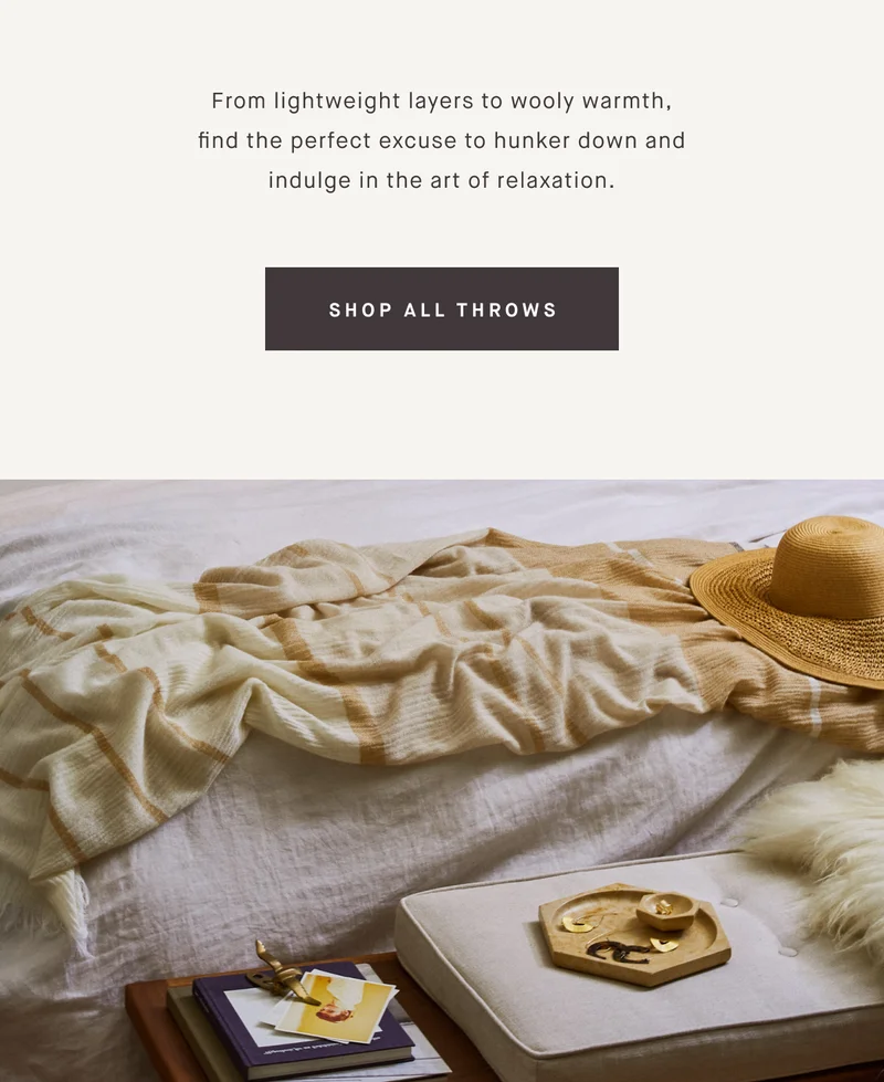 From lightweight layers to wooly warmth, find the perfect excuse to hunker down and indulge in the art of relaxation. SHOP ALL THROWS