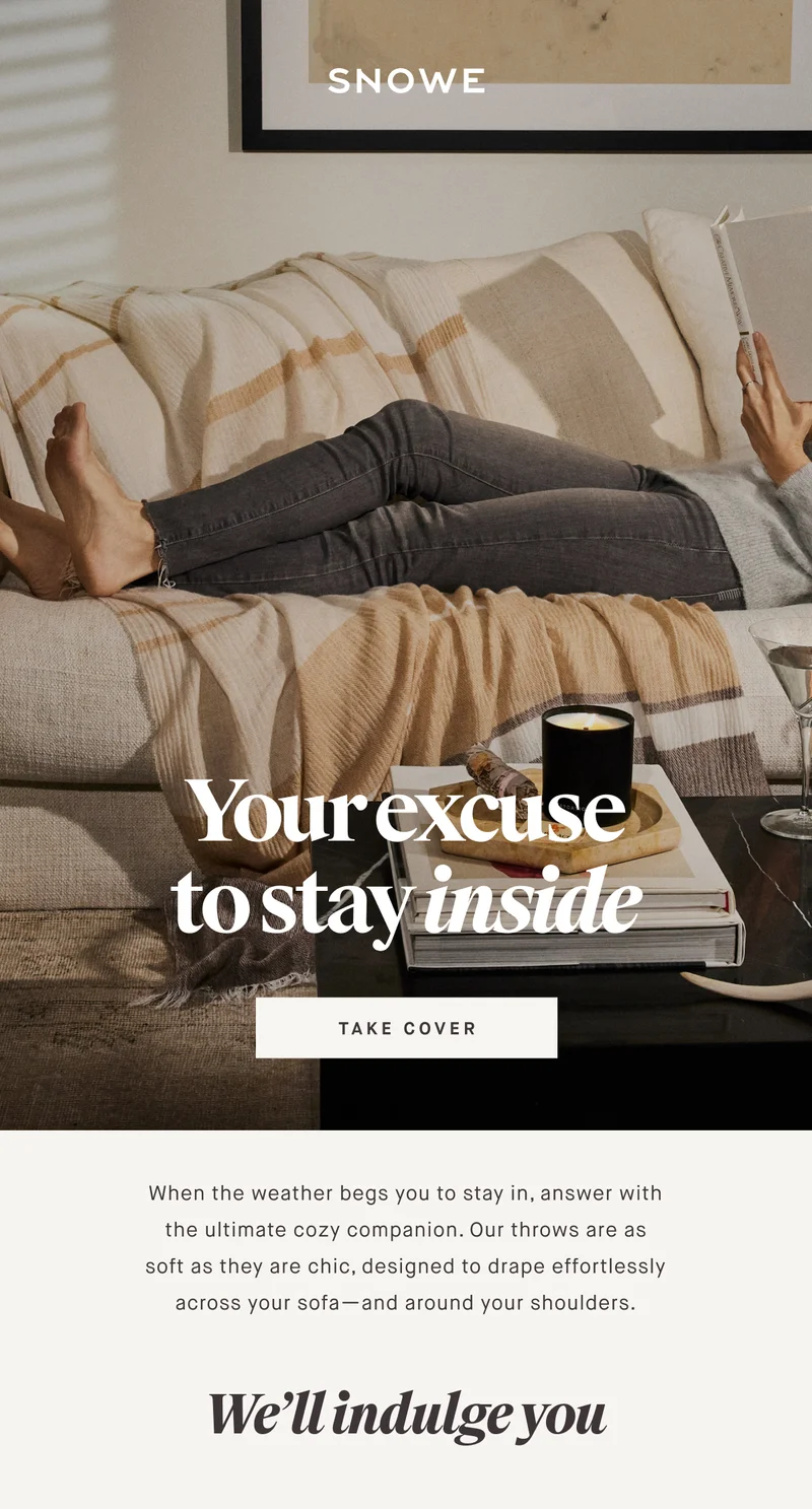 Your excuse to stay inside TAKE COVER When the weather begs you to stay in, answer with the ultimate cozy companion. Our throws are as soft as they are chic, designed to drape effortlessly across your sofa—and around your shoulders. We’ll indulge you