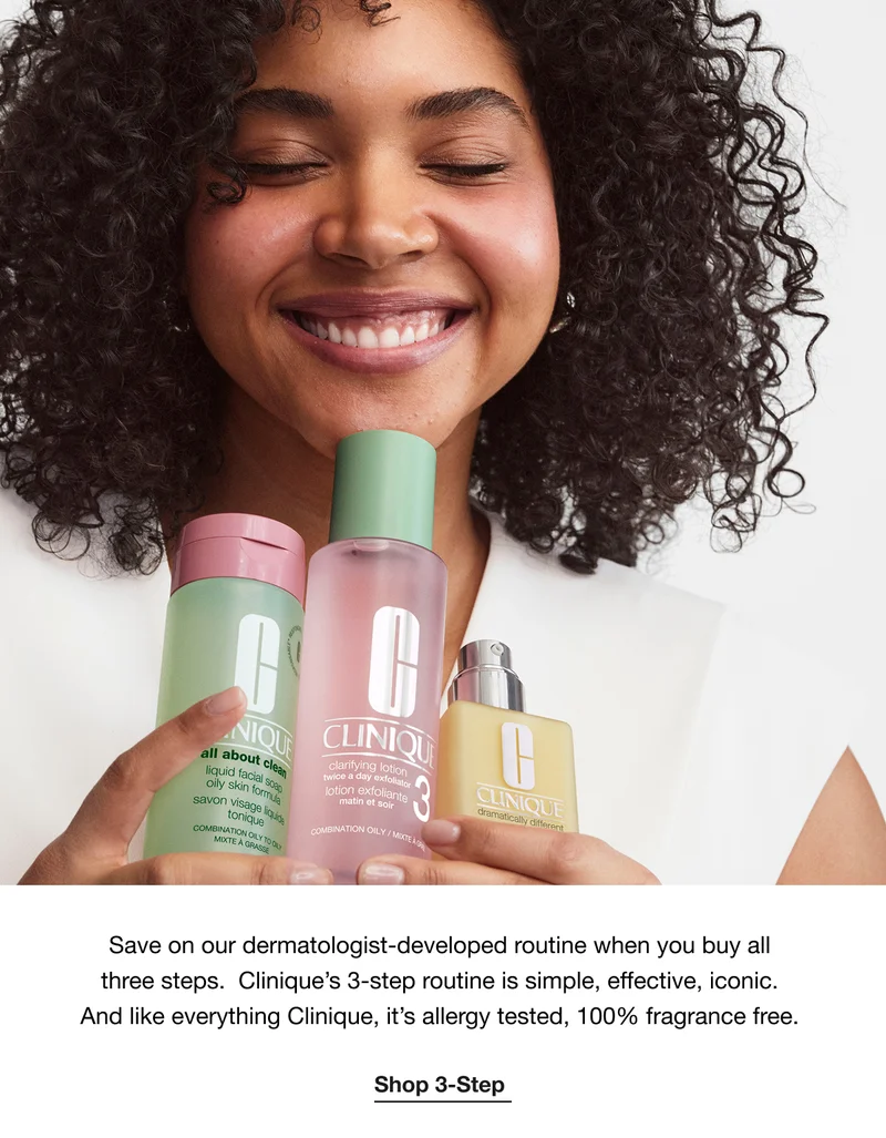 Save on our dermatologist-developed routine when you buy all three steps. Clinique’s 3-step routine is simple, effective, iconic. And like everything Clinique, it’s allergy tested, 100% fragrance free. | Shop 3-Step