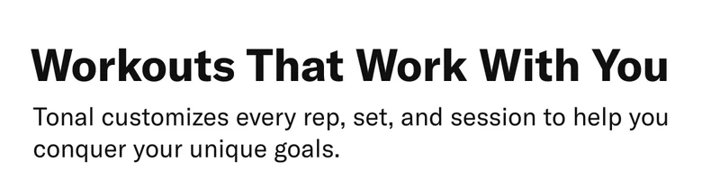 Workouts that work with you. Tonal customizes every rep, set, and session to help you conquer your unique goals.