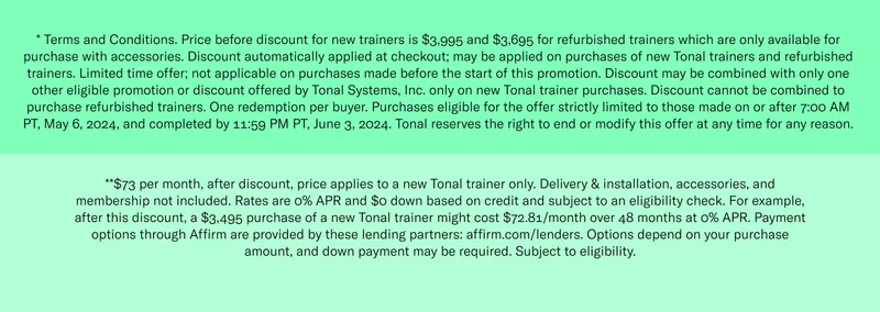 * Terms and Conditions. Price before discount for new trainers is $3,995 and $3,695 for refurbished trainers which are only available for purchase with accessories. Discount automatically applied at checkout; may be applied on purchases of  new Tonal trainers and refurbished trainers. Limited time offer; not applicable on purchases made before the start of this promotion. Discount may be combined with only one other eligible promotion or discount offered by Tonal Systems, Inc. only on new Tonal trainer purchases. Discount cannot be combined to purchase refurbished trainers. One redemption per buyer. Purchases eligible for the offer strictly limited to those made on or after 7:00 AM PT, May 6, 2024, and completed by 11:59 PM PT, June 3, 2024. Tonal reserves the right to end or modify this offer at any time for any reason. **$73 per month, after discount, price applies to a new Tonal trainer only. Delivery & installation, accessories, and membership not included. Rates are 0% APR and $0 down based on credit and subject to an eligibility check. For example, after this discount, a $3,495 purchase of a new Tonal trainer might cost $72.81/month over 48 months at 0% APR. Payment options through Affirm are provided by these lending partners: affirm.com/lenders. Options depend on your purchase amount, and down payment may be required. Subject to eligibility.