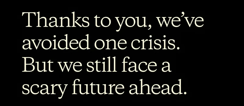 Thanks to you, we’ve avoided one crisis. But we still face a scary future ahead.