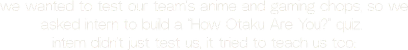 we wanted to test our team’s anime and gaming chops, so we asked intern to build a “How Otaku Are You?” quiz.  intern didn’t just test us, it tried to teach us too:
