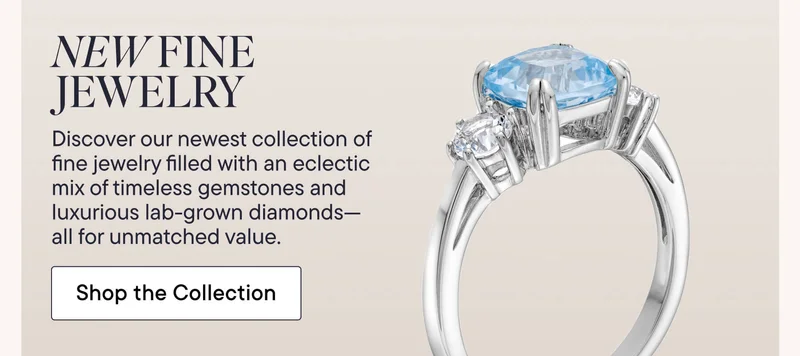 New Fine Jewelry! Discover our newest collection of fine jewelry filled with an eclectic mix of timeless gemstones and luxurious lab-grown diamonds--all for unmatched value. Shop the Collection!