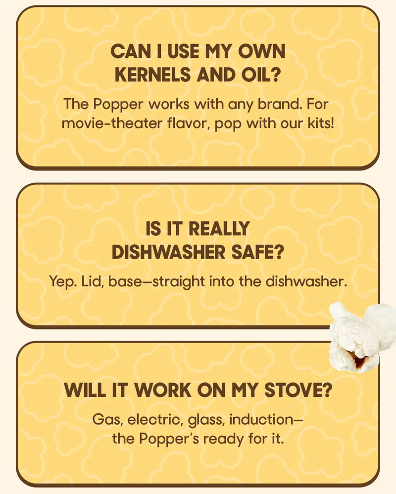 Can I use my own kernels and oil? The Popper works with any brand. For movie-theater flavor, pop with our kits!  Is it really dishwasher safe? Yep. Lid, base—straight into the dishwasher.  Will it work on my stove? Gas, electric, glass, induction—the Popper’s ready for it.