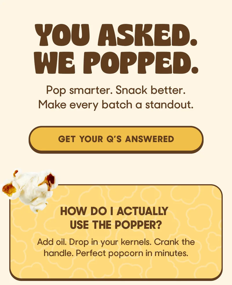 YOU ASKED. WE POPPED. Pop smarter. Snack better. Make every batch a standout. GET YOUR Q'S ANSWERED How do I actually use the Popper? Add oil. Drop in your kernels. Crank the handle. Perfect popcorn in minutes.