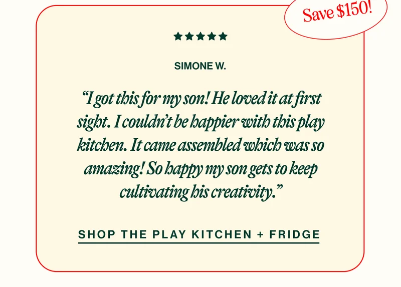 SIMONE W. “I got this for my son! He loved it at first sight. I couldn’t be happier with this play kitchen. It came assembled which was so amazing! So happy my son gets to keep cultivating his creativity.” shop The Play Kitchen + Fridge