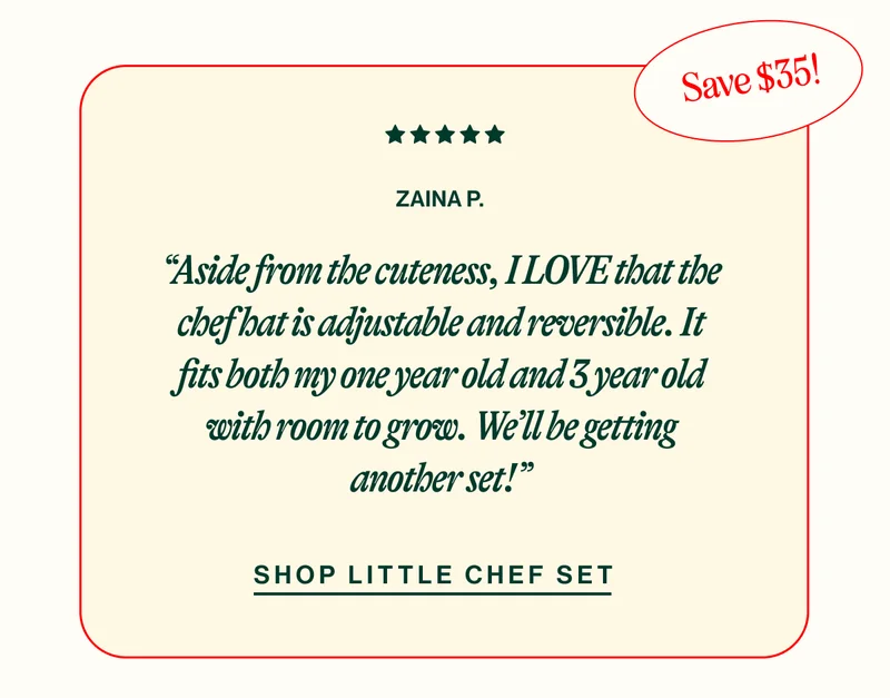 SAVE 35! ZAINA P. “Aside from the cuteness, I LOVE that the chef hat is adjustable and reversible. It fits both my one year old and 3 year old with room to grow. We’ll be getting another set!” SHOP THE LITTLE CHEF SET