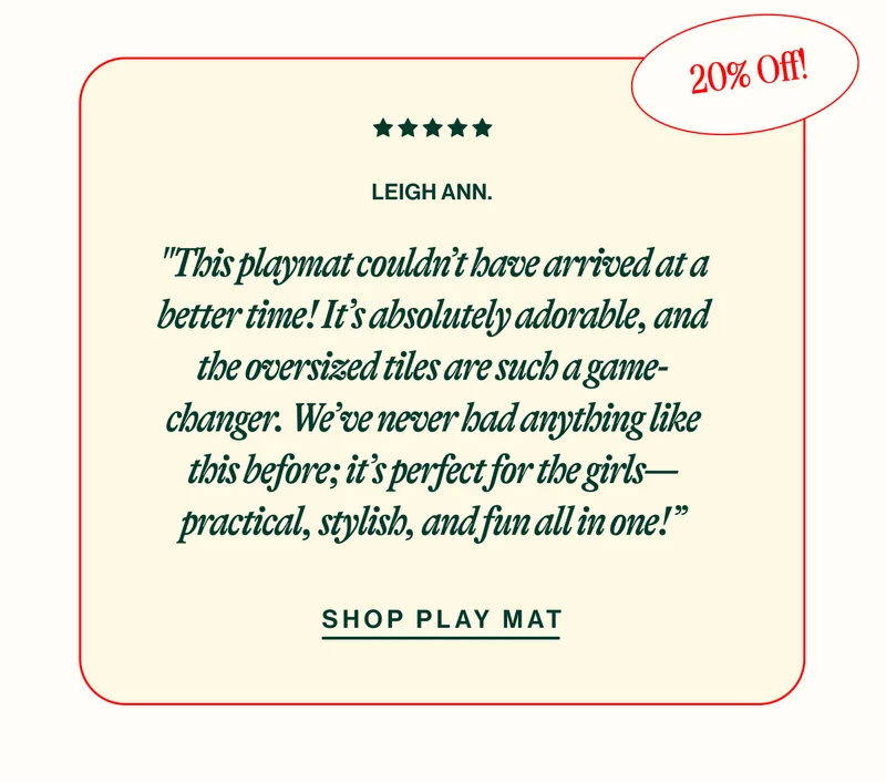 20% OFF LEIGH ANN. "This playmat couldn’t have arrived at a better time! It’s absolutely adorable, and the oversized tiles are such a game-changer. We’ve never had anything like this before; it’s perfect for the girls—practical, stylish, and fun all in one!” SHOP PLAY MAT