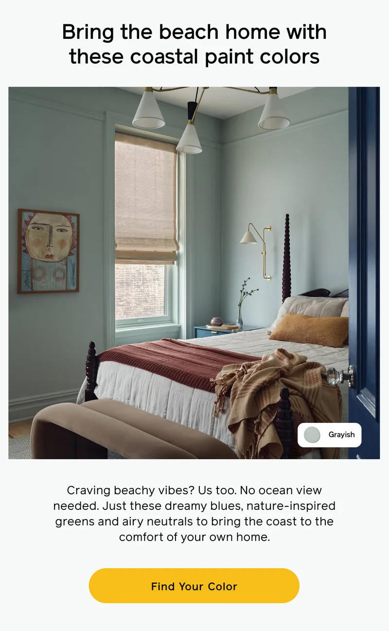 Bring the beach home with these coastal paint colors. Craving beachy vibes? Us too. No ocean view needed. Just these dreamy blue, nature-inspired green and airy neutral to bring the coast to the comfort of your own home. Find Your Color