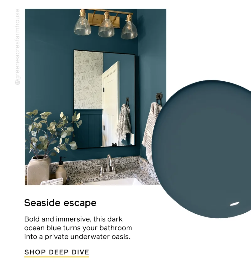 Seaside escape. Bold and immersive, this dark ocean blue turns your bathroom into a private underwater oasis. SHOP DEEP DIVE