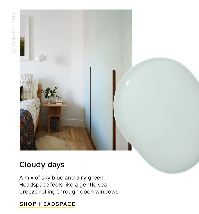 Cloudy days. A mix of sky blue and airy green, Headspace feels like a gentle sea breeze rolling through open windows. SHOP HEADSPACE