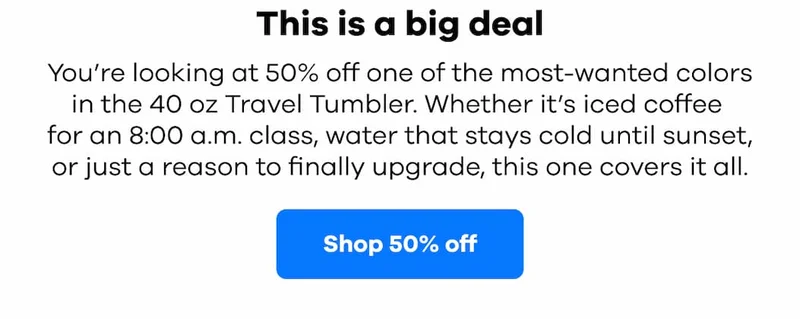 This is a big deal. You’re looking at 50% off one of the most-wanted colors in the 40 oz Travel Tumbler. Whether it’s iced coffee  for an 8:00 a.m. class, water that stays cold until sunset, or just a reason to finally upgrade, this one covers it all. | Shop 50% off