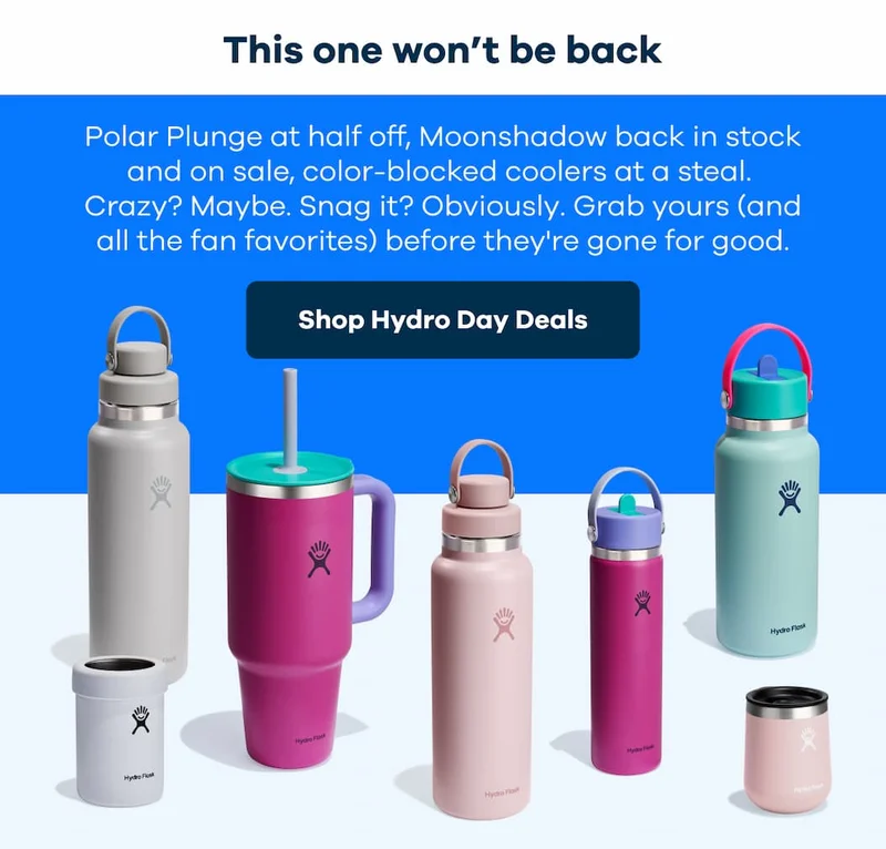 This one won’t be back. Polar Plunge at half off, Moonshadow back in stock and on sale, color-blocked coolers at a steal.  Crazy? Maybe. Snag it? Obviously. Grab yours (and all the fan favorites) before they're gone for good. | Shop Hydro Day Deals