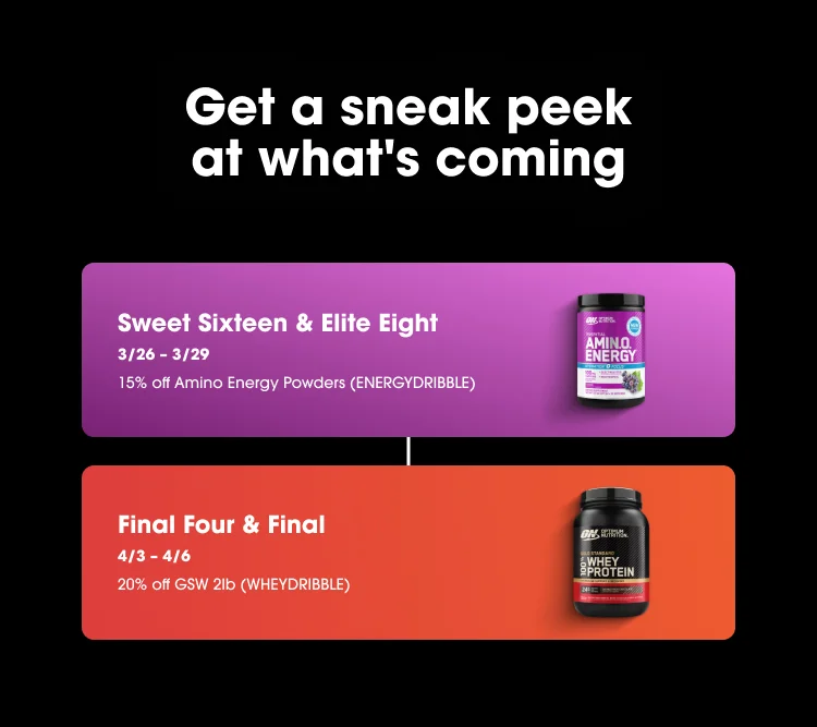 Get a sneak peek at what's coming Sweet Sixteen & Elite Eight 3/26 โ 3/29 15% off Amino Energy Powders (ENERGYDRIBBLE) Final Four & Final 4/3 โ 4/6 20% off GSW 2lb (WHEYDRIBBLE)