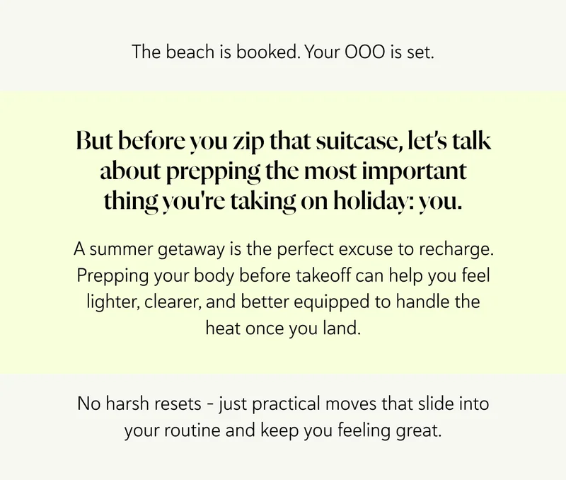 The beach is booked. Your OOO is set. But before you zip that suitcase, let’s talk about prepping the most important thing you're taking on holiday: you. A summer getaway is the perfect excuse to recharge – and we don’t just mean your phone. Prepping your body before takeoff can help you feel lighter, clearer, and better equipped to handle the heat once you land. No harsh resets – just practical moves that slide into your routine and keep you feeling great.