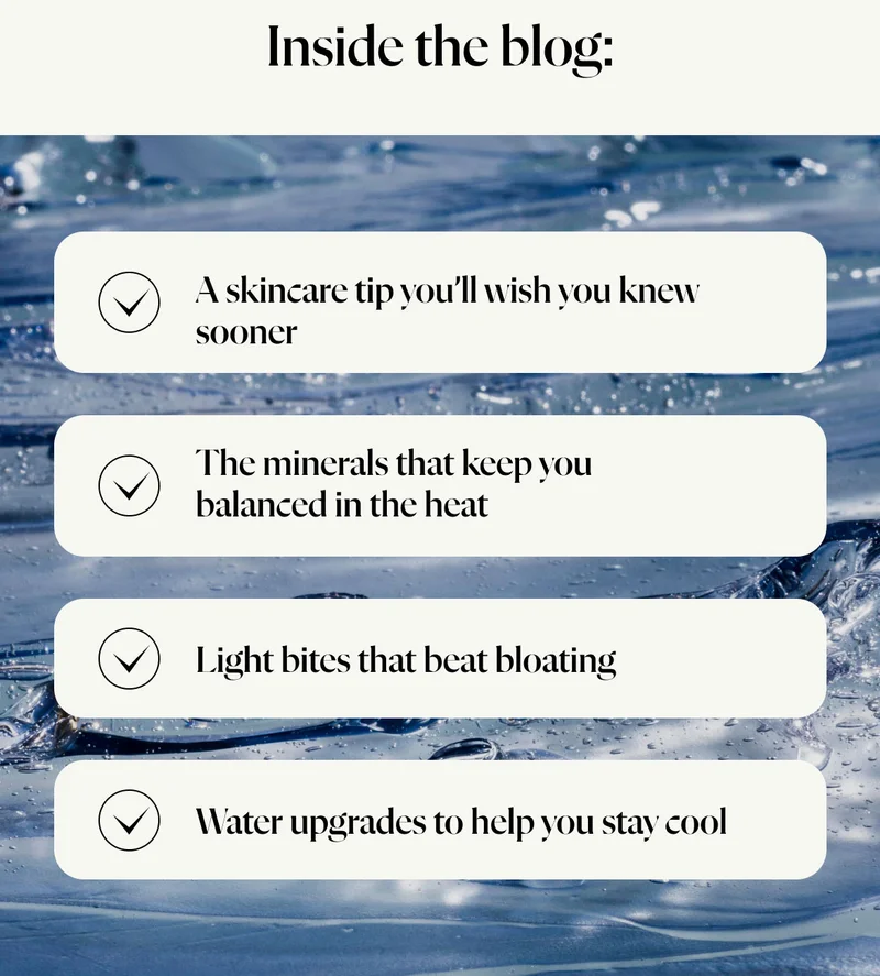 Water upgrades to help you stay cool The minerals that keep you balanced in the heat   Light bites that beat bloating A skincare tip you’ll wish you knew sooner