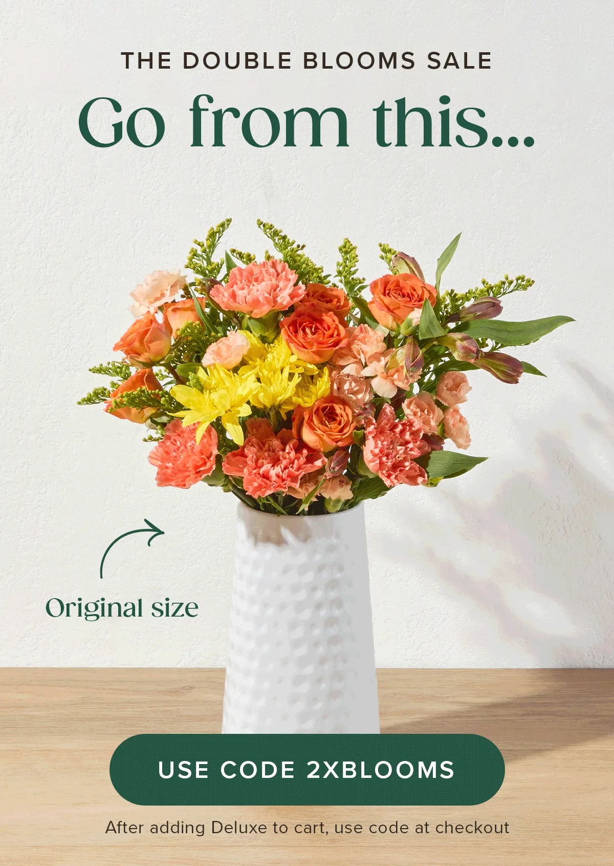 THE DOUBLE BLOOMS SALE! Go from an original size... to a deluxe size... FOR FREE! Add Deluxe size Bouq to cart and use code 2XBLOOMS at checkout.