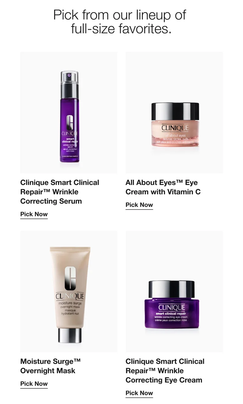 Pick from our lineup of full-size favorites. | Clinique Smart Clinical Repair™ Wrinkle Correcting Serum | Pick Now | All About Eyes™ Eye Cream with Vitamin C | Pick Now | Moisture Surge™ Overnight Mask | Pick Now | Clinique Smart Clinical Repair™ Wrinkle Correcting Eye Cream |  Pick Now