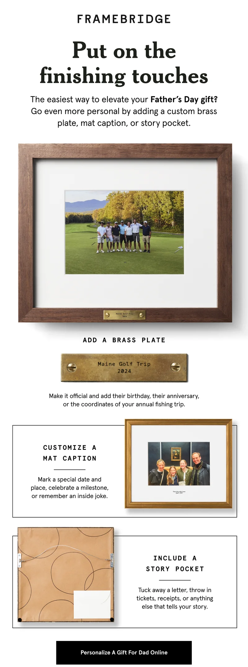 The easiest way to elevate your Father’s Day gift? Go even more personal by adding a custom brass plate, mat caption, or story pocket.