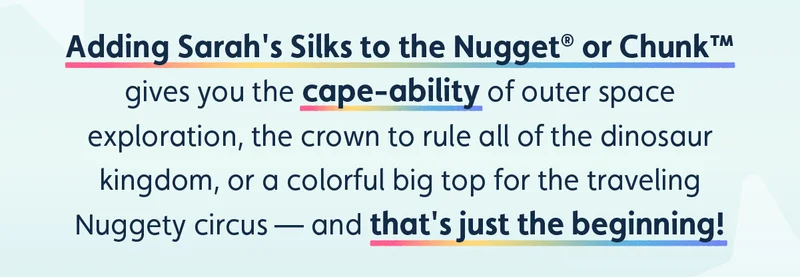 Adding Sarah's Silks to the Nugget® or Chunk™ gives you the cape-ability of outer space exploration, the crown to rule all of the dinosaur kingdom, or a colorful big top for the traveling Nuggety circus — and that's just the beginning!