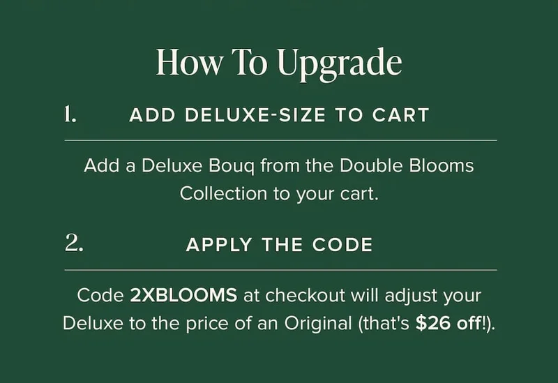 How to Update: (1) Add Deluxe-Size Bouq from the Double Blooms Collection to your cart. (2) Apply the code discount code at checkout. This will make your Deluxe the price of an Original (that's $26 off!)