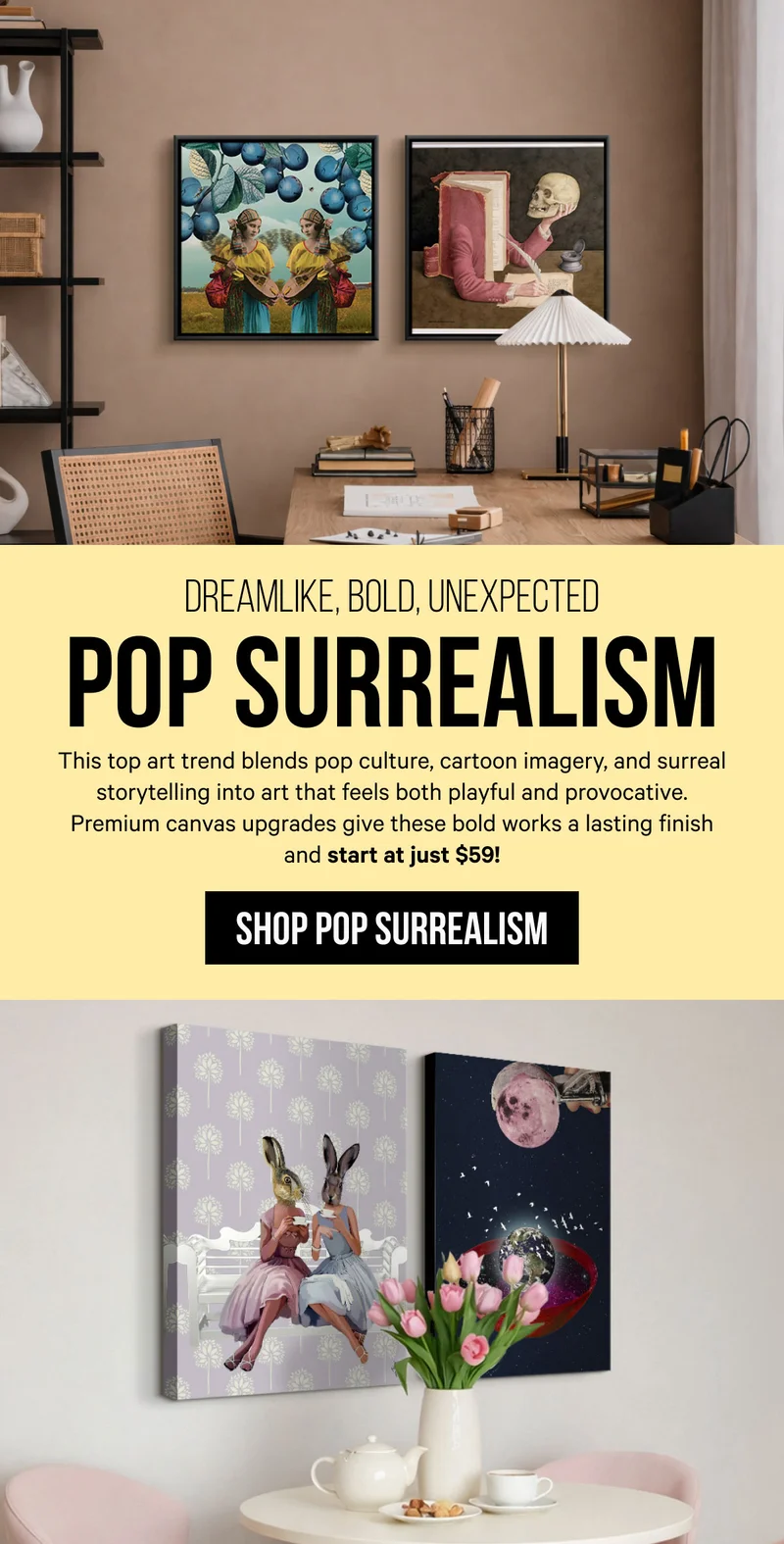 Dreamlike, Bold, Unexpected - Pop Surrealism: This top art trend blends pop culture, cartoon imagery, and surreal storytelling into art that feels both playful and provocative. Premium canvas upgrades give these bold works a lasting finish and start at just $59!