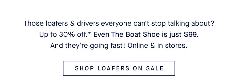 Those loafers & drivers everyone can't stop talking about? Up to 30% off.* Even The Boat Shoe is just $99. And theyβre going fast! Online & in stores. SHOP LOAFERS ON SALE Those loafers & drivers everyone can't stop talking about? Up to 30% off.* Even The Boat Shoe is just $99. And theyβre going fast! Online & in stores. SHOP LOAFERS ON SALE