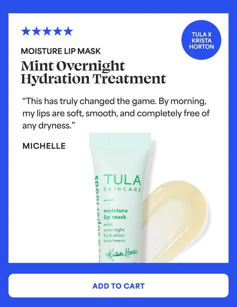 Moisture Lip Mask. Mint overnight hydration treatment Sticker: TULA x Krista Horton “This has truly changed the game. By morning, my lips are soft, smooth, and completely free of any dryness.” - Michelle -- ADD TO CART