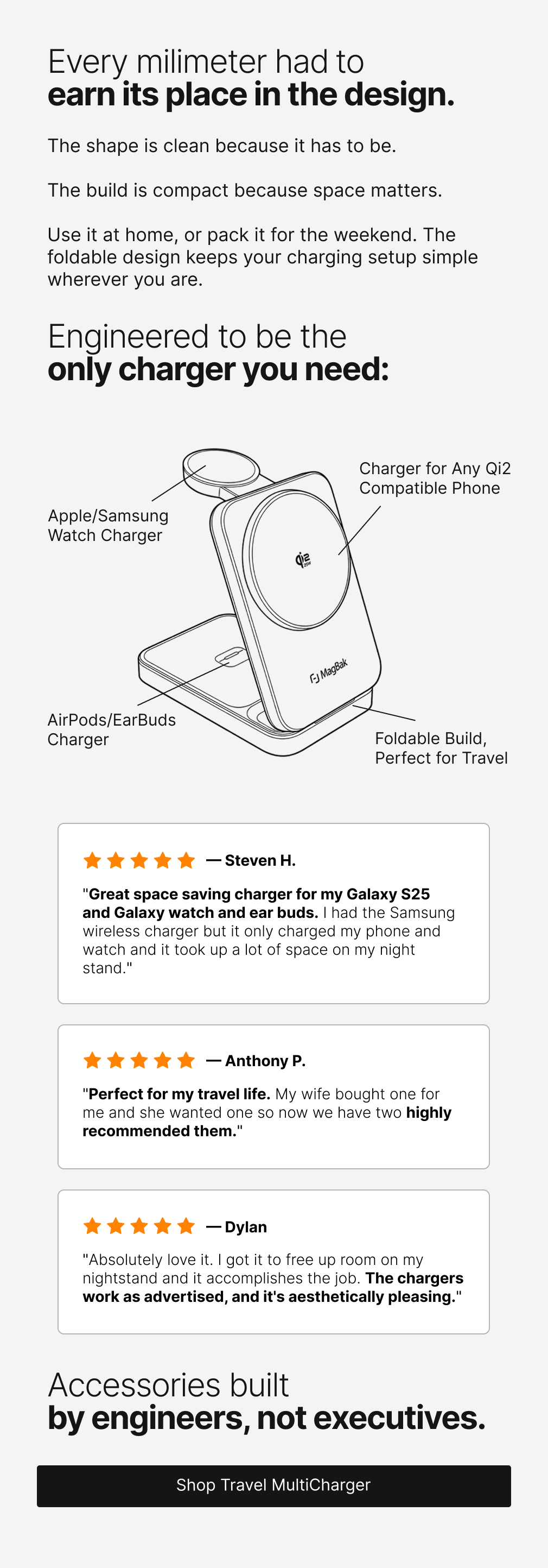 Every milimeter had to earn its place in the design.  The shape is clean because it has to be.  The build is compact because space matters.   Use it at home, or pack it for the weekend. The foldable design keeps your charging setup simple wherever you are.  Engineered to be the  only charger you need: Charger for Any Qi2 Compatible Phone Apple/Samsung Watch Charger AirPods/EarBuds Charger Foldable Build, Perfect for Travel — Steven H. "Great space saving charger for my Galaxy S25  and Galaxy watch and ear buds. I had the Samsung wireless charger but it only charged my phone and watch and it took up a lot of space on my night stand." — Anthony P. "Perfect for my travel life. My wife bought one for me and she wanted one so now we have two highly recommended them." — Dylan "Absolutely love it. I got it to free up room on my nightstand and it accomplishes the job. The chargers work as advertised, and it's aesthetically pleasing." Accessories built by engineers, not executives.