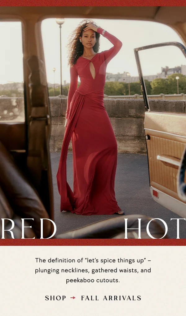 red hot, the definition of "let's spice things up," plunging necklines, gathered waists, and peekaboo cutouts. shop fall arrivals