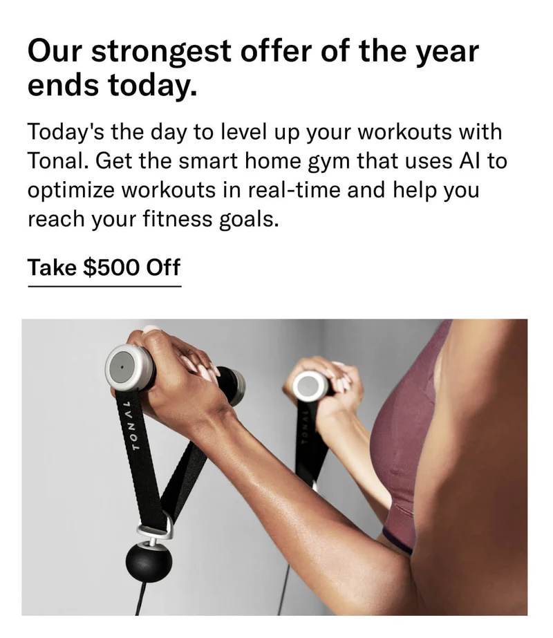 Headline: Our strongest offer of the year ends today. Body: Today's the day to level up your workouts with Tonal. Get the smart home gym that uses AI to optimize workouts in real-time and help you reach your fitness goals. CTA: Take $500 Off