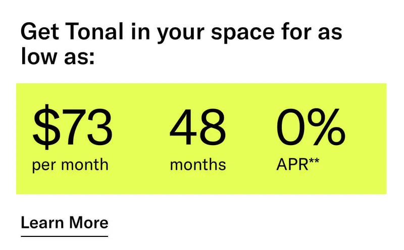 GET TONAL IN YOUR SPACE FOR AS LOW AS: $73 PER MONTH / 48 MONTHS / 0% APR**. CTA Learn More.   * Terms and Conditions. Price before discount is $3,995. Discount automatically applied at checkout; applicable only on a new Tonal trainer; refurbished trainers are not eligible. Limited time offer; new purchases only. Discount may be combined with only one other eligible promotion or discount offered by Tonal Systems, Inc.; one-time discount. Purchases eligible for the offer strictly limited to those made on or after 7:00 AM PT, November 6, 2023, and completed by 11:59 PM PT, November 27, 2023. Tonal reserves the right to end or modify this offer at any time for any reason.  **$73 per month, after discount, price applies to a new Tonal trainer only. Delivery & installation, accessories, and membership not included. Rates are 0% APR and $0 down based on credit and subject to an eligibility check. For example, after this discount, a $3,495 purchase of a new Tonal trainer might cost $72.81/month over 48 months at 0% APR. Payment options through Affirm are provided by these lending partners: affirm.com/lenders. Options depend on your purchase amount, and down payment may be required. Subject to eligibility.