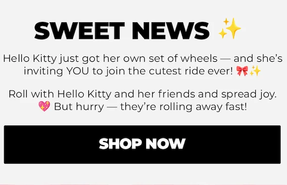 SWEET NEWS Hello Kitty just got her own set of wheels - and she's inviting YOU to join the cutest ride ever! 9f Roll with Hello Kitty and her friends and spread joy. But hurry - they're rolling away fast!