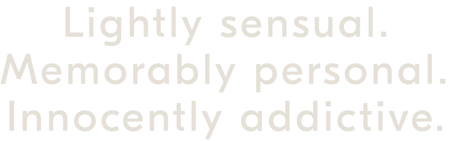 Lightly sensual. Memorably personal. Innocently addictive.