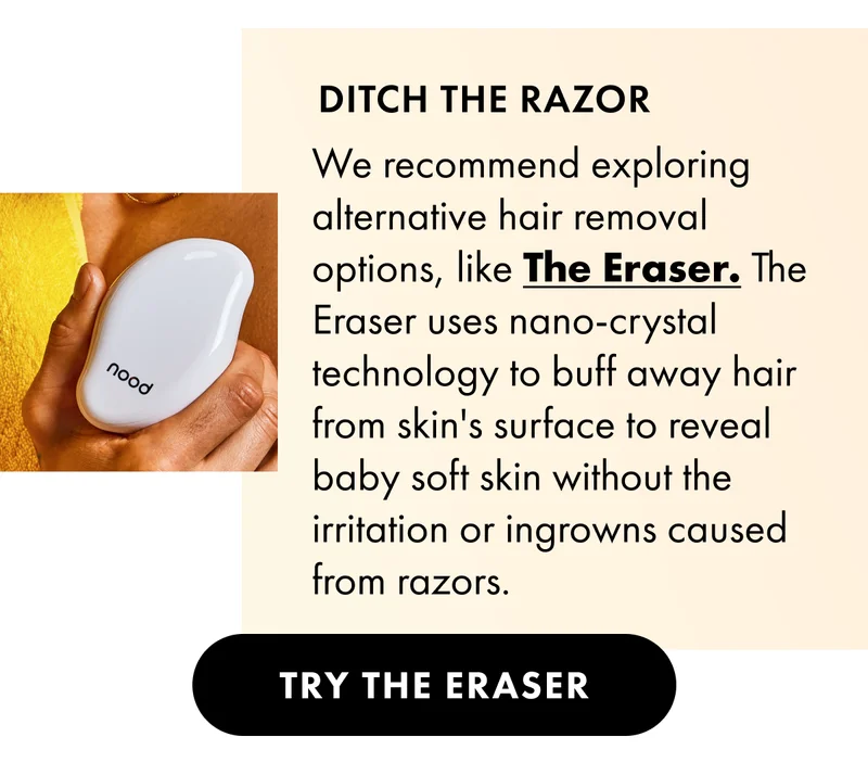 Ditch the razor. We recommend exploring alternative hair removal options, like The Eraser. The eraser buffs away hair from the skin's surface to reveal baby soft skin without irritation or ingrowns caused from razors. Try The Eraser