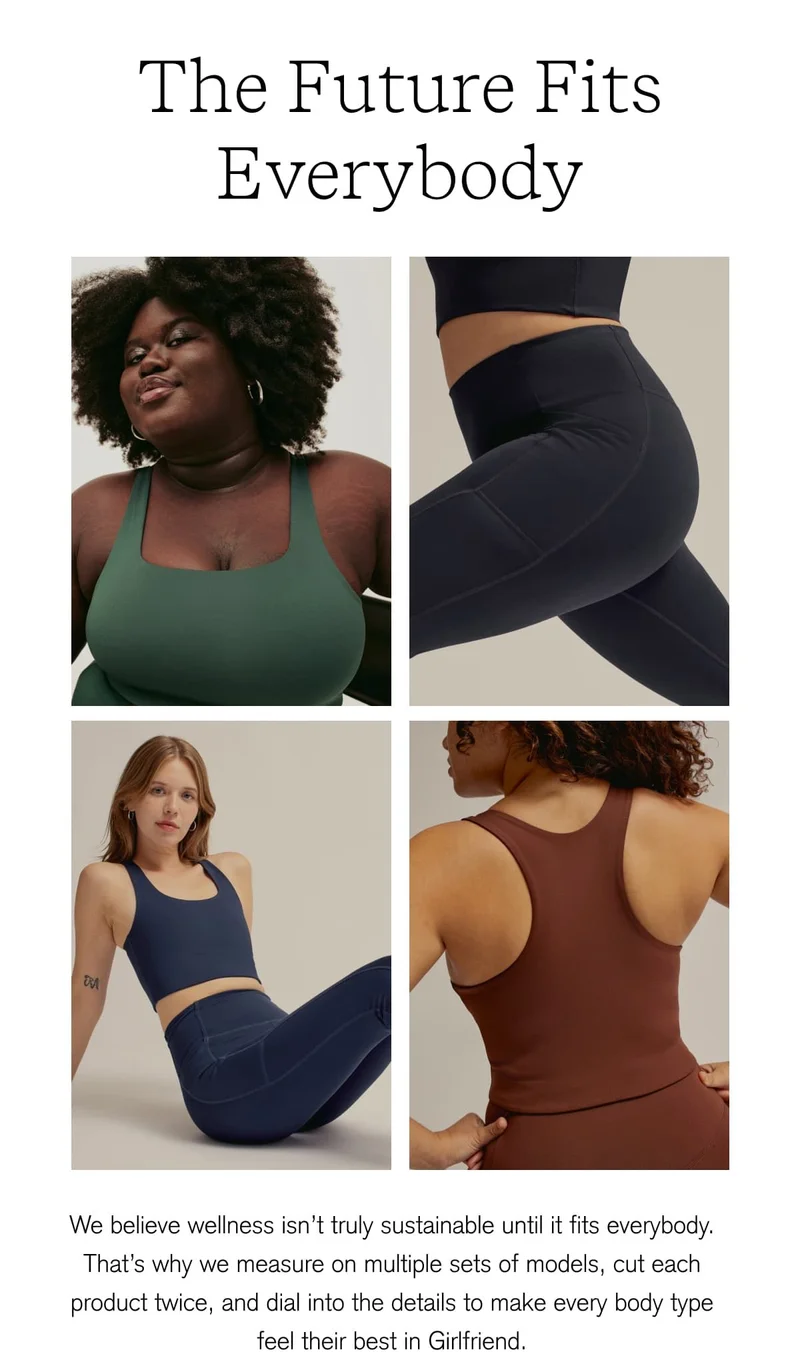 The Future Fits Everybody We believe wellness isn't truly sustainable until it fits everybody. That's why we measure on multiple sets of models, cut each product twice, and dial into the details to make every body type feel their best in Girlfriend. [ SHOP NOW ]