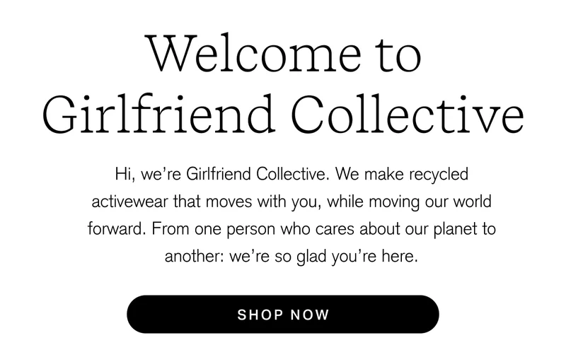 Welcome to Girlfriend Collective Hi, we're Girlfriend Collective. We make recycled activewear that moves with you, while moving our world forward. From one person who cares about our planet to another: we're so glad you're here. [ SHOP NOW ]