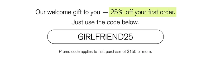 Our welcome gift to you — 25% off your first order. Just use the code below. [ GIRLFRIEND25 ]
