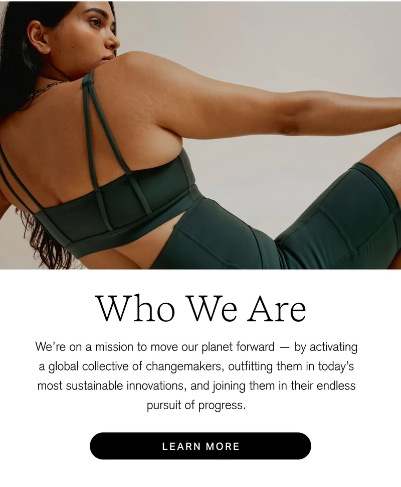 Who We Are We're on a mission to move our planet forward — by activating a global collective of changemakers, outfitting them in today's most sustainable innovations, and joining them in their endless pursuit of progress. [ LEARN MORE ]