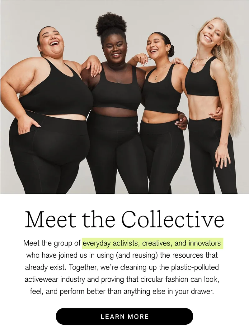 Meet the Collective Meet the group of everyday activists, creatives, and innovators who have joined us in using (and reusing) the resources that already exist. Together, we're cleaning up the plastic-polluted activewear industry and proving that circular fashion can look, feel, and perform better than anything else in your drawer. [ LEARN MORE ]
