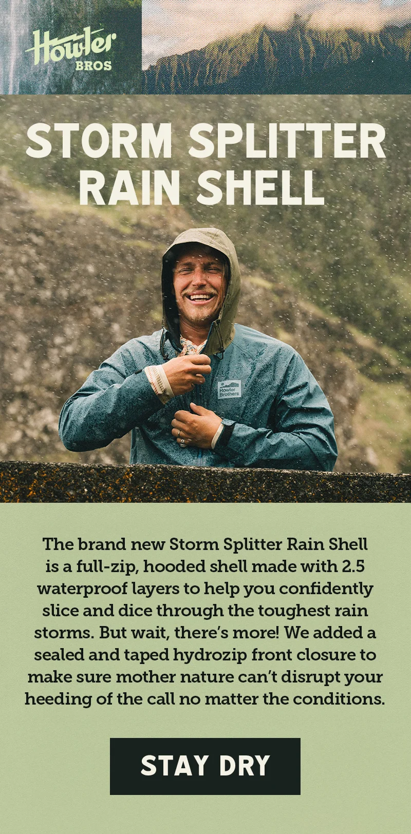 The brand new Storm Splitter Rain Shell is a full-zip, hooded shell made with 2.5 waterproof layers to help you confidently slice and dice through the toughest rain storms. But wait, there’s more! We added a sealed and taped hydrozip front closure to make sure mother nature can’t disrupt your heeding of the call no matter the conditions.
