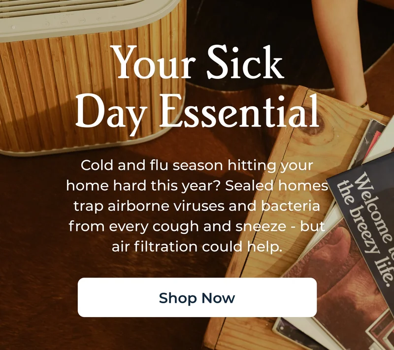 Your Sick Day Essential Cold and flu season hitting your home hard this year? Sealed homes trap airborne viruses and bacteria from every cough and sneeze - but air filtration could help.  Shop Now