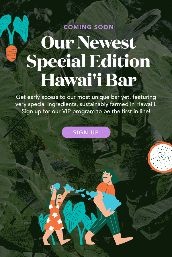 Our newest Special Edition Hawai'i Bar is on its way! Don't miss out on our most unique bar yet, featuring very special ingredients, sustainably farmed in Hawai'i. Sign up below to be the first in line!