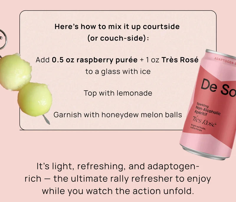 Here’s how to mix it up courtside (or couch-side): Add 0.5 oz raspberry purée + 1 oz Très Rosé to a glass with ice Top with lemonade Garnish with honeydew melon balls  It’s light, refreshing, and adaptogen-rich — the ultimate rally refresher to enjoy while you watch the action unfold.