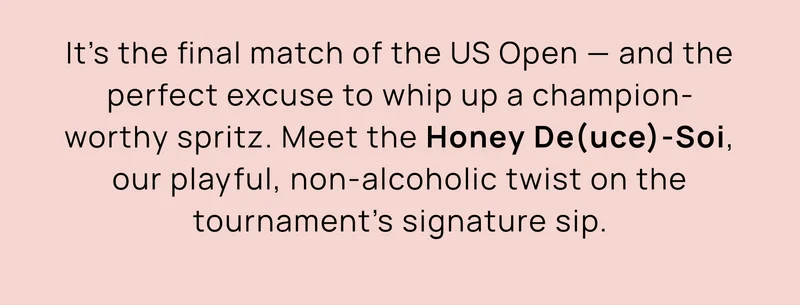 It’s the final match of the US Open — and the perfect excuse to whip up a champion-worthy spritz. Meet the Honey De(uce)-Soi, our playful, non-alcoholic twist on the tournament’s signature sip.