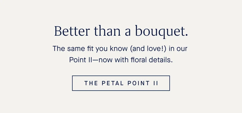 The same fit you know (and love!) in our Point IIβnow with floral details. THE PETAL POINT II The same fit you know (and love!) in our Point IIβnow with floral details. THE PETAL POINT II