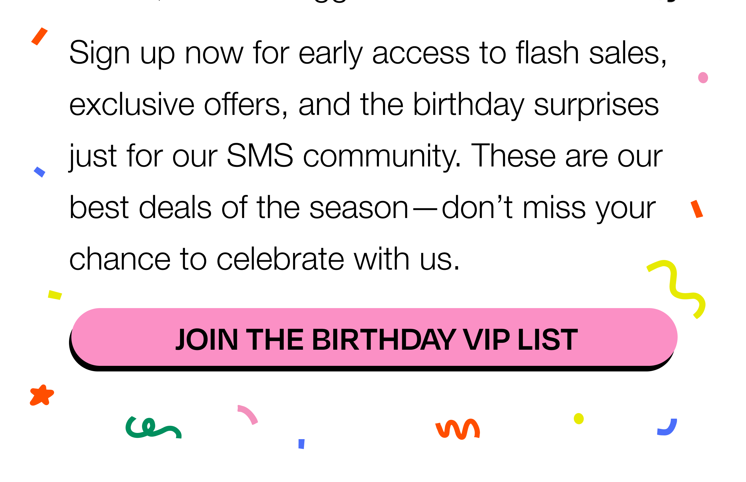 Sign up now for early access to flash sales, exclusive offers, and the birthday surprises just for our SMS community. These are our best deals of the season—don’t miss your chance to celebrate with us. CTA: Join the Birthday VIP List Sign up now for early access to flash sales, exclusive offers, and the birthday surprises just for our SMS community. These are our best deals of the season—don’t miss your chance to celebrate with us. CTA: Join the Birthday VIP List